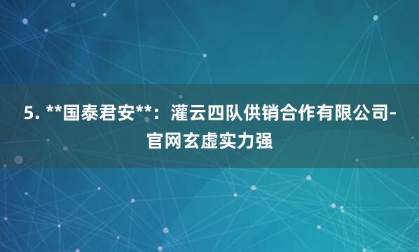 5. **国泰君安**：灌云四队供销合作有限公司-官网玄虚实力强